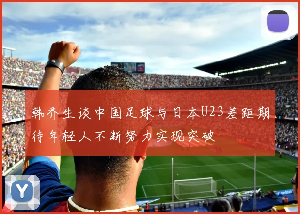 韩乔生谈中国足球与日本U23差距期待年轻人不断努力实现突破
