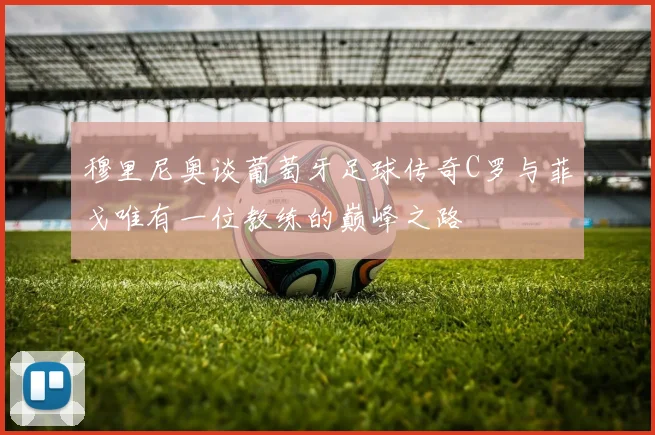 穆里尼奥谈葡萄牙足球传奇C罗与菲戈唯有一位教练的巅峰之路