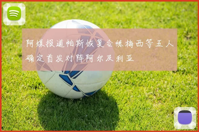阿媒报道帕斯恢复合练梅西等五人确定首发对阵阿尔及利亚