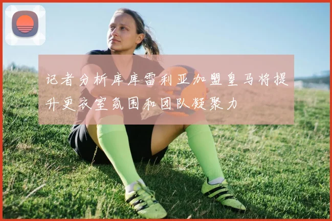 记者分析库库雷利亚加盟皇马将提升更衣室氛围和团队凝聚力