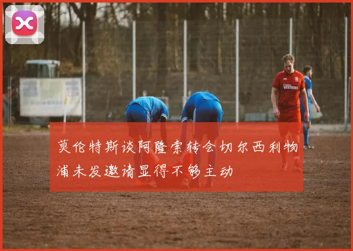 莫伦特斯谈阿隆索转会切尔西利物浦未发邀请显得不够主动