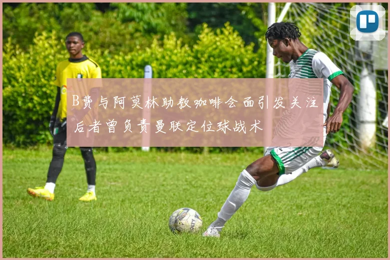 B费与阿莫林助教咖啡会面引发关注后者曾负责曼联定位球战术
