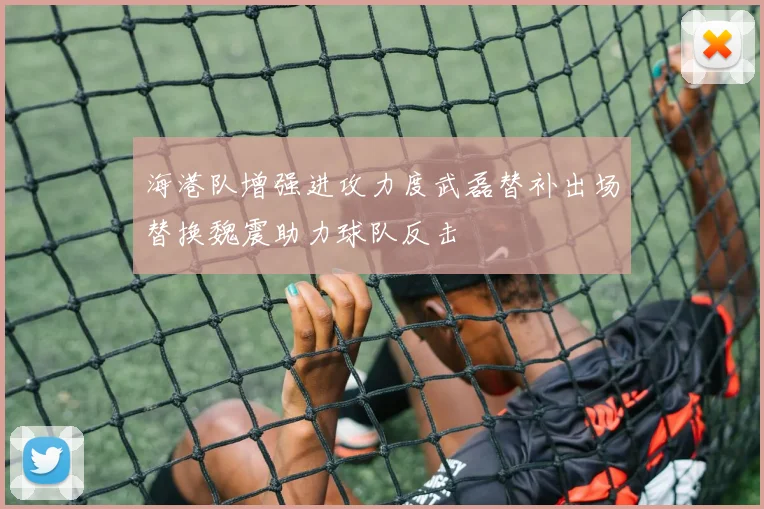 海港队增强进攻力度武磊替补出场替换魏震助力球队反击