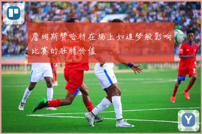 詹姆斯赞哈特在场上如追梦般影响比赛的独特价值