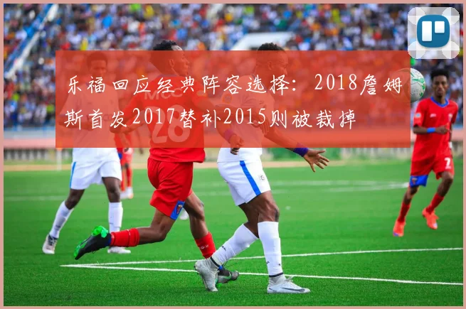 乐福回应经典阵容选择：2018詹姆斯首发2017替补2015则被裁掉