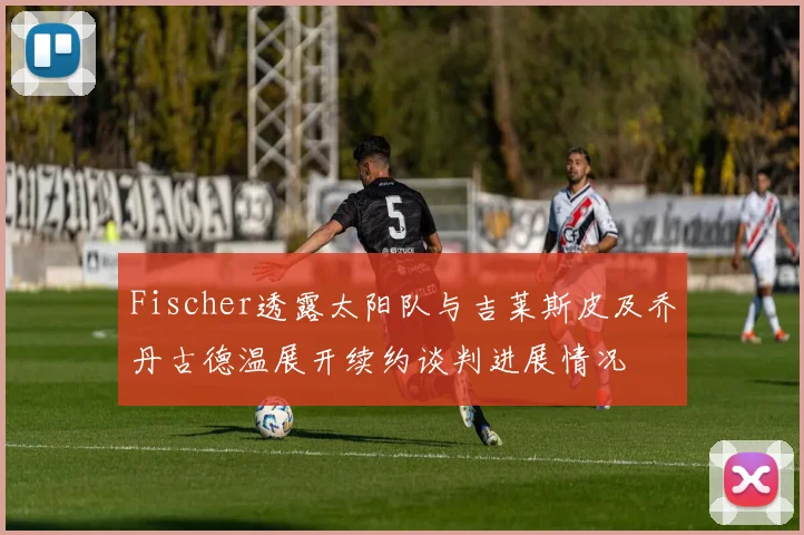 Fischer透露太阳队与吉莱斯皮及乔丹古德温展开续约谈判进展情况