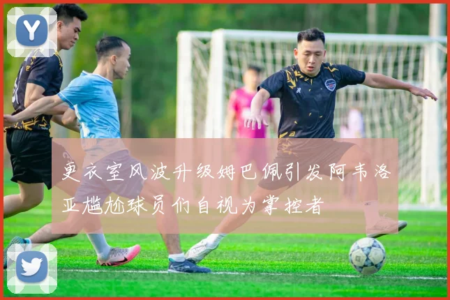 更衣室风波升级姆巴佩引发阿韦洛亚尴尬球员们自视为掌控者