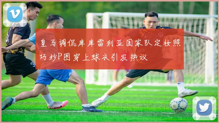 皇马调侃库库雷利亚国家队定妆照巧妙P图穿上球衣引发热议