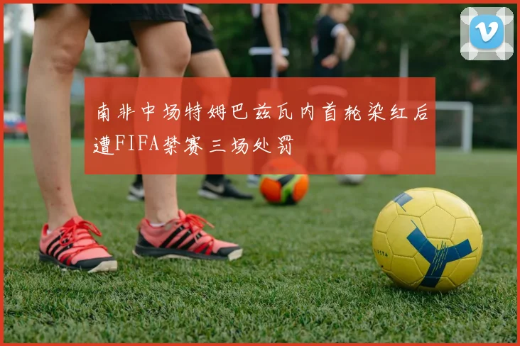 南非中场特姆巴兹瓦内首轮染红后遭FIFA禁赛三场处罚