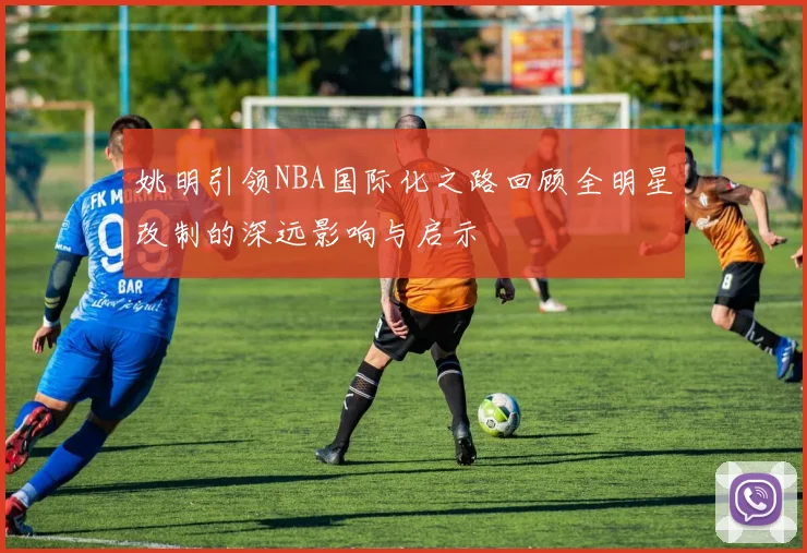 姚明引领NBA国际化之路回顾全明星改制的深远影响与启示