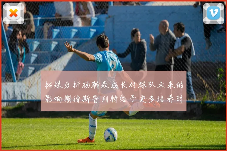 拓媒分析杨瀚森成长对球队未来的影响期待斯普利特给予更多培养时间