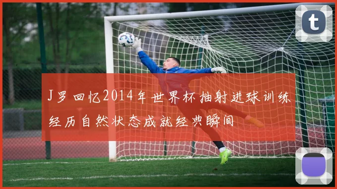 J罗回忆2014年世界杯抽射进球训练经历自然状态成就经典瞬间