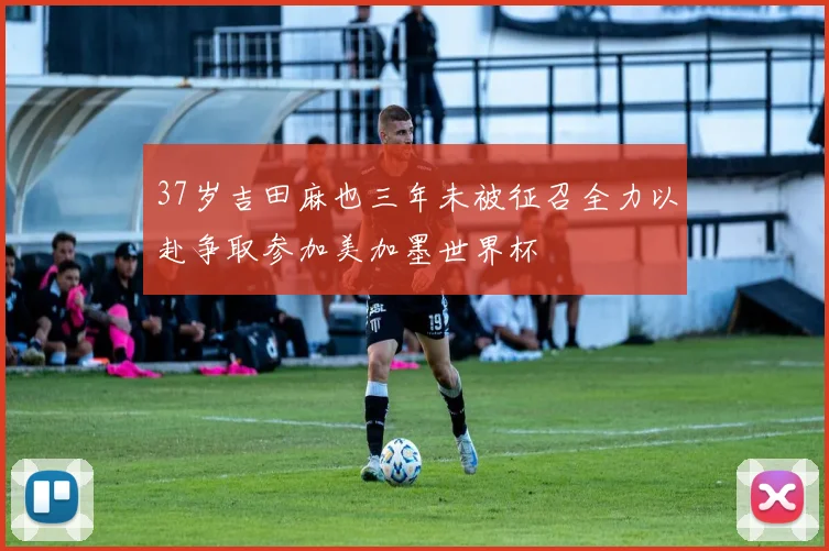 37岁吉田麻也三年未被征召全力以赴争取参加美加墨世界杯