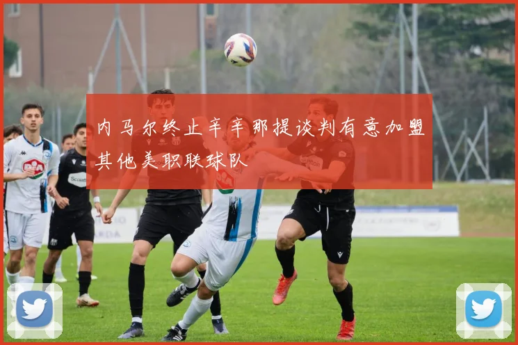 内马尔终止辛辛那提谈判有意加盟其他美职联球队