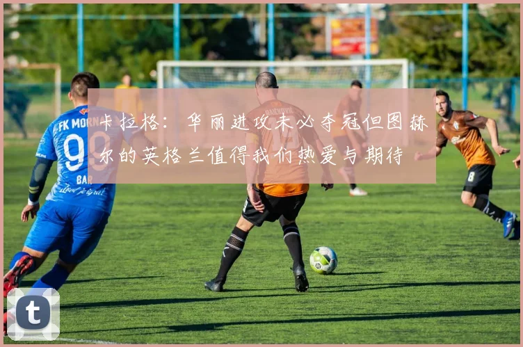 卡拉格：华丽进攻未必夺冠但图赫尔的英格兰值得我们热爱与期待