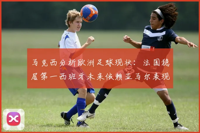 马克西分析欧洲足球现状：法国稳居第一西班牙未来依赖亚马尔表现