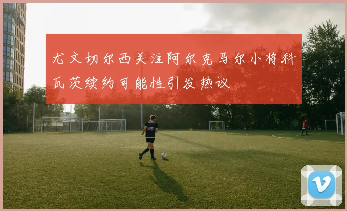尤文切尔西关注阿尔克马尔小将科瓦茨续约可能性引发热议