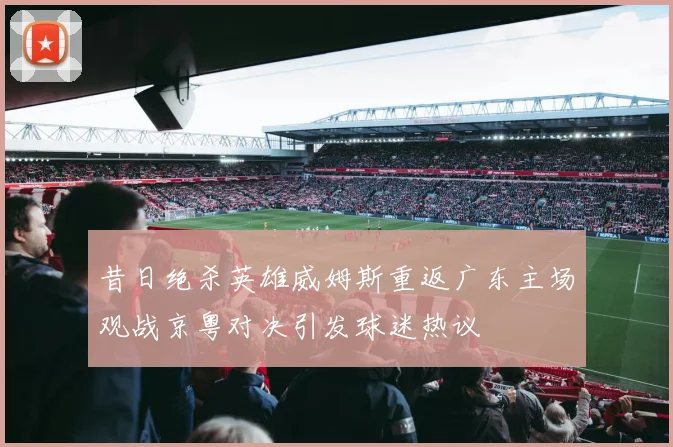 昔日绝杀英雄威姆斯重返广东主场观战京粤对决引发球迷热议