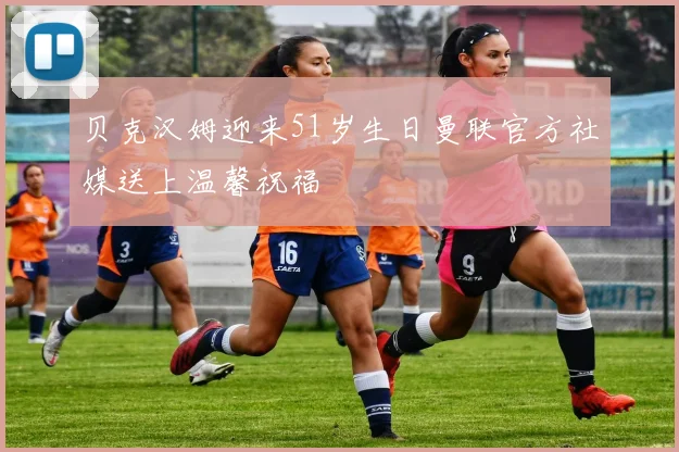 贝克汉姆迎来51岁生日曼联官方社媒送上温馨祝福