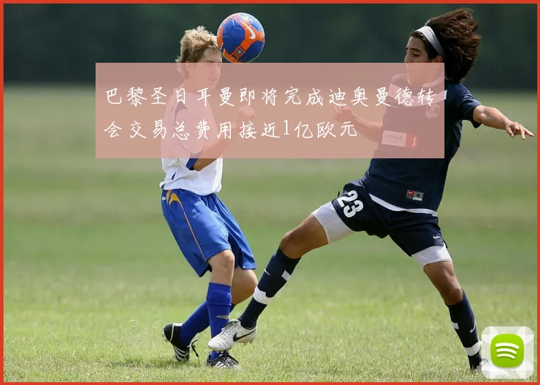 巴黎圣日耳曼即将完成迪奥曼德转会交易总费用接近1亿欧元